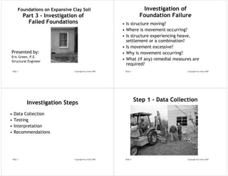 Foundations on Expansive Clay Soil                                  Investigation of
              Part 3 - Investigation of                                      Foundation Failure
                Failed Foundations                              • Is structure moving?
                                                                • Where is movement occurring?
                                                                • Is structure experiencing heave,
                                                                  settlement or a combination?
                                                                • Is movement excessive?
Presented by:                                                   • Why is movement occurring?
Eric Green, P.E.
Structural Engineer
                                                                • What (if any) remedial measures are
                                                                  required?
    Slide 1                         Copyright Eric Green 2005    Slide 2                       Copyright Eric Green 2005




               Investigation Steps                                         Step 1 - Data Collection

•    Data Collection
•    Testing
•    Interpretation
•    Recommendations




    Slide 3                         Copyright Eric Green 2005    Slide 4                       Copyright Eric Green 2005
 