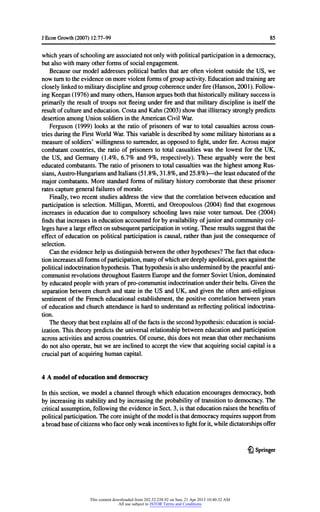 JEconGrowth(2007) 12:77-99 85
whichyearsofschoolingareassociatednotonlywithpoliticalparticipationina democracy,
butalso withmanyotherformsofsocialengagement.
Because ourmodeladdressespoliticalbattlesthatareoftenviolentoutsidetheUS, we
nowturntotheevidenceonmoreviolentformsofgroupactivity.Educationandtrainingare
closelylinkedtomilitarydisciplineandgroupcoherenceunderfire(Hanson,2001). Follow-
ingKeegan(1976) andmanyothers,Hansonarguesboththathistoricallymilitarysuccessis
primarilytheresultoftroopsnotfleeingunderfireandthatmilitarydisciplineis itselfthe
resultofcultureandeducation.CostaandKahn(2003) showthatilliteracystronglypredicts
desertionamongUnionsoldiersintheAmericanCivilWar.
Ferguson(1999) looks at theratioofprisonersof warto totalcasualtiesacrosscoun-
triesduringtheFirstWorldWar.Thisvariableis describedbysomemilitaryhistoriansas a
measureofsoldiers'willingnesstosurrender,as opposedtofight,underfire.Acrossmajor
combatantcountries,theratioof prisonersto totalcasualtieswas thelowestfortheUK,
theUS, and Germany(1.4%, 6.7% and 9%, respectively).These arguablywerethebest
educatedcombatants.The ratioofprisonerstototalcasualtieswas thehighestamongRus-
sians,Austro-HungariansandItalians(51.8%,31.8%,and25.8%)- theleasteducatedofthe
majorcombatants.Morestandardformsofmilitaryhistorycorroboratethattheseprisoner
ratescapturegeneralfailuresofmorale.
Finally,tworecentstudiesaddresstheviewthatthecorrelationbetweeneducationand
participationis selection.Milligan,Moretti,and Oreopoulous(2004) findthatexogenous
increasesin educationdue to compulsoryschoolinglaws raisevoterturnout.Dee (2004)
findsthatincreasesineducationaccountedforbyavailabilityofjuniorandcommunitycol-
legeshavea largeeffectonsubsequentparticipationinvoting.Theseresultssuggestthatthe
effectofeducationon politicalparticipationis causal,ratherthanjusttheconsequenceof
selection.
Can theevidencehelpus distinguishbetweentheotherhypotheses?The factthateduca-
tionincreasesallformsofparticipation,manyofwhicharedeeplyapolitical,goesagainstthe
politicalindoctrinationhypothesis.Thathypothesisis alsounderminedbythepeacefulanti-
communistrevolutionsthroughoutEasternEuropeandtheformerSovietUnion,dominated
byeducatedpeoplewithyearsofpro-communistindoctrinationundertheirbelts.Giventhe
separationbetweenchurchand stateintheUS andUK, andgiventheoftenanti-religious
sentimentoftheFrencheducationalestablishment,thepositivecorrelationbetweenyears
ofeducationandchurchattendanceis hardtounderstandas reflectingpoliticalindoctrina-
tion.
Thetheorythatbestexplainsallofthefactsisthesecondhypothesis:educationis social-
ization.Thistheorypredictstheuniversalrelationshipbetweeneducationandparticipation
acrossactivitiesandacrosscountries.Ofcourse,thisdoes notmeanthatothermechanisms
do notalso operate,butwe areinclinedtoaccepttheviewthatacquiringsocialcapitalis a
crucialpartofacquiringhumancapital.
4 A modelofeducationand democracy
In thissection,we modela channelthroughwhicheducationencouragesdemocracy,both
byincreasingitsstabilityandbyincreasingtheprobabilityoftransitiontodemocracy.The
criticalassumption,followingtheevidenceinSect.3,is thateducationraisesthebenefitsof
politicalparticipation.Thecoreinsightofthemodelisthatdemocracyrequiressupportfrom
a broadbaseofcitizenswhofaceonlyweakincentivestofightforit,whiledictatorshipsoffer
£l Springer
This content downloaded from 202.52.238.92 on Sun, 21 Apr 2013 10:40:32 AM
All use subject to JSTOR Terms and Conditions
 