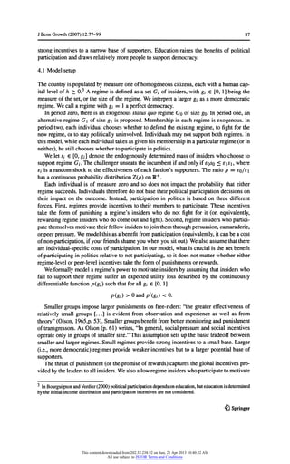 JEconGrowth(2007) 12:77-99 87
strongincentivesto a narrowbase of supporters.Educationraisesthebenefitsofpolitical
participationanddrawsrelativelymorepeopletosupportdemocracy.
4.1 Modelsetup
Thecountryis populatedbymeasureoneofhomogeneouscitizens,eachwitha humancap-
itallevelofh > 0.3 A regimeis definedas a setC/ ofinsiders,withg; 6 [0, 1] beingthe
measureoftheset,orthesize oftheregime.Weinterpreta largergj as a moredemocratic
regime.Wecall a regimewithg; = 1 a perfectdemocracy.
Inperiodzero,thereis an exogenousstatusquo regimeGo ofsize go.In periodone,an
alternativeregimeG ofsize gis proposed.Membershipineachregimeis exogenous.In
periodtwo,each individualchooseswhethertodefendtheexistingregime,tofightforthe
newregime,ortostaypoliticallyuninvolved.Individualsmaynotsupportbothregimes.In
thismodel,whileeachindividualtakesas givenhismembershipina particularregime(orin
neither),hestillchooseswhethertoparticipateinpolitics.
We letSi e [0,gj] denotetheendogenouslydeterminedmassofinsiderswhochooseto
supportregimeGj. The challengerunseatstheincumbentifandonlyifsqso 5 fi^i, where
Sj is a randomshocktotheeffectivenessofeachfaction'ssupporters.The ratiop = eo/s
hasa continuousprobabilitydistributionZ(p) onR+.
Each individualis of measurezero and so does notimpacttheprobabilitythateither
regimesucceeds.Individualsthereforedo notbase theirpoliticalparticipationdecisionson
theirimpacton theoutcome.Instead,participationin politicsis based on threedifferent
forces.First,regimesprovideincentivestotheirmembersto participate.These incentives
taketheformof punishinga regime'sinsiderswho do notfightforit (or,equivalently,
rewardingregimeinsiderswhodo comeoutandfight).Second,regimeinsiderswhopartici-
patethemselvesmotivatetheirfellowinsiderstojointhemthroughpersuasion,camaraderie,
orpeerpressure.Wemodelthisas a benefitfromparticipation(equivalently,itcanbe a cost
ofnon-participation,ifyourfriendsshameyouwhenyousitout).Wealso assumethatthere
areindividual-specificcostsofparticipation.Inourmodel,whatis crucialis thenetbenefit
ofparticipatinginpoliticsrelativetonotparticipating,so itdoes notmatterwhethereither
regime-levelorpeer-levelincentivestaketheformofpunishmentsorrewards.
Weformallymodela regime'spowertomotivateinsidersbyassumingthatinsiderswho
failto supporttheirregimesufferan expectedutilityloss describedby thecontinuously
differentiablefunctionp(gj) suchthatforall gi € [0, 1]
p(8i) >0 andp'(gi)<0.
Smallergroupsimposelargerpunishmentson free-riders:"thegreatereffectivenessof
relativelysmallgroups[. . .] is evidentfromobservationand experienceas well as from
theory"(Olson,1965,p.53). Smallergroupsbenefitfrombettermonitoringandpunishment
oftransgressors.As Olson (p. 61) writes,"In general,socialpressureandsocial incentives
operateonlyingroupsofsmallersize."Thisassumptionsetsupthebasic tradeoffbetween
smallerandlargerregimes.Smallregimesprovidestrongincentivestoa smallbase. Larger
(i.e.,moredemocratic)regimesprovideweakerincentivesbuttoa largerpotentialbase of
supporters.
Thethreatofpunishment(orthepromiseofrewards)capturestheglobalincentivespro-
videdbytheleaderstoallinsiders.Wealsoallowregimeinsiderswhoparticipatetomotivate
3 InBourguignonandVerdier(2000)politicalparticipationdependsoneducation,buteducationisdetermined
bytheinitialincomedistributionandparticipationincentivesarenotconsidered.
£} Springer
This content downloaded from 202.52.238.92 on Sun, 21 Apr 2013 10:40:32 AM
All use subject to JSTOR Terms and Conditions
 