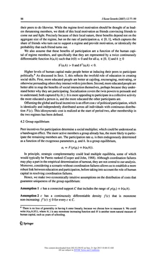 88 JEconGrowth(2007) 12:77-99
theirpeerstodolikewise.Whiletheregime-levelmotivationshouldbethoughtofaslead-
ersthreateningmembers,wethinkofthislocalmotivationas friendsconvincingfriendsto
comeoutandfight.Preciselybecauseoftheirlocalnature,thesebenefitsdependnotonthe
aggregatesizeoftheregime,butontherateofparticipationa€[0,1],whichcapturesthe
shareoffriendswhoturnouttosupporta regimeandprovidemotivation,oridenticallythe
probabilitythateachfriendturnsout.
Wealsoassumethatthesebenefitsofparticipationarea functionofthehumancapi-
talofregimemembers,andspecificallythattheyarerepresentedbya twicecontinuously
differentiablefunctionb(ajh) suchthatb(0) = 0 andforalla€[0,1]andh > 0
baih)>0andZ/'(a,/0< 0.
Higherlevelsofhumancapitalmakepeoplebetteratinducingtheirpeerstoparticipate
politically.4AsdiscussedinSect.3,thisreflectsthetwofoldroleofeducationincreating
socialskills.First,moreeducatedpeoplearebetteratcajoling,encouraging,motivating,or
otherwisepersuadingotherstheyinteractwithtojointhem.Second,moreeducatedpeopleare
betterabletoreapthebenefitsofsocialinteractionthemselves,perhapsbecausetheyunder-
standbetterwhytheyareparticipating.Socializationcoversthetwinpowerstopersuadeand
tounderstand,bothcapturedbyb{.).Itismoreappealingtoparticipateinacollectiveactivity
themoreeducateda personis,andthemoreeducatedtheotherparticipantsare.
Offsettingtheglobalandlocalincentivesisaneffortcostcofpoliticalparticipation,which
isidenticallyandindependentlydistributedacrossallindividualswithcontinuousdistribu-
tionF(c). Thisidiosyncraticcostisrealizedatthestartofperiodtwo,aftermembershipin
thetworegimeshasbeendefined.
4.2 Groupequilibrium
Peerincentivesforparticipationdeterminea socialmultiplier,whichcouldbeunderstoodas
a bandwagoneffect.Themoreactivemembersagroupalreadyhas,themorelikelytopartic-
ipatetheremainingmembersare.Theparticipationratea, isthenendogenouslydetermined
asa functionoftheexogenousparametersgjandh.Ina groupequilibrium,
ai = F(p(gi)+ b(aih)).
Inprinciple,strategiccomplementaritycouldleadmultipleequilibria,someofwhich
wouldtypicallybeParetoranked(CooperandJohn,1988).Althoughcoordinationfailures
mayplayapartintheempiricaldeterminationofturnout,theyarenotcentraltoouranalysis.
Moreover,consideringa scenariowithoutcoordinationfailuresallowsustoestablisha more
robustlinkbetweeneducationandparticipation,beforetakingintoaccounttheroleofhuman
capitalinresolvingcoordinationfailures.
Hence,wemaketwoeconomicallyintuitiveassumptionsonthedistributionofcoststhat
guaranteeuniquenessofthegroupequilibrium:
Assumption1 c hasa connectedsupportC thatincludestherangeofp(g{) + b(cijh).
Assumption2 c has a continuouslydifferentiabledensityf(c) thatis monotone
non-increasing:f'(c) < 0 foreveryc eC.
4 Thereis nolossofgeneralityinhavingh enterlinearly,becausewechoosehowtomeasureh.Wecould
writeb{ath{H)), whereh(.) isanymonotoneincreasingfunctionandH isanothermorenaturalmeasureof
humancapital,suchas yearsofschooling.
£lSpringer
This content downloaded from 202.52.238.92 on Sun, 21 Apr 2013 10:40:32 AM
All use subject to JSTOR Terms and Conditions
 