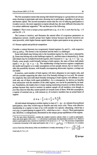 JEconGrowth(2007) 12:77-99 89
Thefirstassumptionmeansthatamongindividualsbelongingtoa grouptherearealways
somechoosingtoparticipateandsomechoosingnottoparticipate,regardlessofgroupsize
andhumancapital.The secondassumptionmeansthatthecostofinducingparticipationis
(weakly)convex:themoresupportersa regimealreadyhas,themoredifficultitbecomesfor
ittoattractadditionalsupporters.5Wecanthenprovethefollowing:
Lemma 1 Thereexistsa uniquegroupequilibriuma(gj,h) € (0, 1) suchthatda/dgi < 0
andda/dh > 0.
The Lemmais intuitive,and illustratesthenaturaleffectof exogenousparameterson
endogenousturnout:smallergroupshavehigherturnoutbecausetop-downincentivesare
morepowerful,whilehigherhumancapitalinduceshigherparticipationatanygroupsize.
4.3 Humancapitalandpoliticalcompetition
Considera contestbetweentwoexogenouslyformedregimesGo and G, withrespective
sizesgoandg. Theformeris theincumbentandthelatteris a challenger.
SomeindividualsmaybelongonlytotheincumbentregimeGo: theirmassis denotedby
go-SomemaybelongonlytothechallengerregimeG,andtheirmassisdenotedbyg.Some
individualsmaybe excludedfrombothregimes,theirmeasureis 1- go- g= 1- go- g.
Finally,somepeoplecouldformallybelongtobothregimes:themassoftheseindividuals
equals y = go - go = g - g-The membershipoverlapbetweenregimescomplicates
themodelandrequiresus tomakeassumptionson howpeoplechoose,butwe needtocon-
siderthispossibilitybecause,withbroadlyencompassingdemocraticregimes,overlapsare
inevitable.
In practice,each memberofbothregimeswillshowallegiancetoone regimeonly,and
willnotconsidersupportingtheotherevenifhe formallybelongstoitas well.We assume
forsimplicitythateach individualformallybelongingtobothregimeswillaffiliateexante
withonlyone ofthem(withequal probability).As a consequence,he derivesno benefits
frominteractionwiththemembersoftheotherregime,norcan he be punishedbyitslead-
ers.Nonetheless,theleadershavetokeepwastingmonitoringresourcesonthesedefectors,
perhapsbecause theyneedto monitor(a randomsampleof) all memberseventhoughex
posttheydiscoverthattheycannotpunish(orreward)someofthem.Withthisassumption,
a regimeofnominalsize gi withmeasuregj ofexclusivemembershas an actualbasinof
support
y . y gi+ h
gi=gi-^=gi
+
^
=
2
*
Allindividualsbelongingtoneitherregime(a massof1- go- g) abstainfrompolitical
participation,sincetheywouldreapno benefitsandonlyincurcosts.Those witheffective
membershipin a regime(a massofgj) willconsidertwooptions:abstaining,whichhas a
costp(gj orparticipatinginsupportofG,,whichhasa costc - b(ajh). Theirparticipation
rate,therefore,is endogenouslydeterminedas theuniquegroupequilibriumoftheregime.
5 Forthemostdirectillustration,considerthesimplestincentiveschemewherew is paidto participants.
Sinceonlythoseagentswitha costc < wwillchoosetoparticipate,thisdeterminesa turnoutF(w). Henceto
achievea participationratea incentiveswouldhavetobesetatw(a) - F~l(a). Thenecessarycompensation
is monotoneincreasinginthetargetparticipationrate:w' (a) = , V v > 0. Moreover,itis (weakly)
f(F-l(a))*
convexifandonlyifthedensityofthecostdistributionis(weakly)decreasing:w" (a) = - * - -4- > 0
f(F Ha))
ifandonlyif/'(c)<0.
£} Springer
This content downloaded from 202.52.238.92 on Sun, 21 Apr 2013 10:40:32 AM
All use subject to JSTOR Terms and Conditions
 