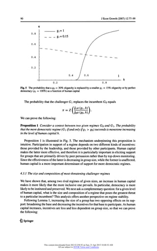 90 JEconGrowth(2007) 12:77-99
It
0.8 ■
^^
g.= 0.15 S^
0.6 /
0.4 ■
I
~~~ ~~ "~ - - __
0.2 . /
0.4 / 0.6 1
_; , ,- a - , . _ )
0.2 0.8
Fig.5 Theprobabilitythata go = 30% oligarchyisreplacedbya smallerg= 15% oligarchyorbyperfect
democracy(g= 100%)as a functionofhumancapital
TheprobabilitythatthechallengerGreplacestheincumbentGo equals
n _ z /gia(g,h)
goa(go*h))'
Wecanprovethefollowing:
Proposition1 Considera contestbetweentwogivenregimesGo and G. Theprobability
thatthemoredemocraticregime(G ifandonlyifg> go)succeedsismonotoneincreasing
inthelevelofhumancapitalh.
Proposition1 is illustratedin Fig. 5. The mechanismunderpinningthispropositionis
intuitive.Participationinsupportofa regimedependsontwodifferentkindsofincentives:
thoseprovidedbytheleadership,andthoseprovidedbyotherparticipants.Humancapital
makesthelattermoreeffective,andthereforeitis particularlyimportantinelicitingsupport
forgroupsthatareprimarilydrivenbypeerpersuasionratherthanbytop-downmonitoring.
Sincetheeffectivenessofthelatterisdecreasingingroupsize,whiletheformerisunaffected,
humancapitalis a moreimportantdeterminantofsupportformoredemocraticregimes.
4.3.1 Thesizeand compositionofmost-threateningchallengerregimes
We haveshownthat,amongtworivalregimesofgivensizes,an increaseinhumancapital
makesitmorelikelythatthemoreinclusiveoneprevails.In particular,democracyis more
likelytobeinstitutedandpreserved.Wenextaska complementaryquestion:fora givenlevel
ofhumancapital,whatis thesize andcompositionofa regimethatposesthegreatestthreat
toa particularincumbent?Thisanalysisoffersanotherperspectiveonregimestability.
FollowingLemma 1,increasingthesize ofa grouphastwoopposingeffectsonitssup-
port:broadeningthebaseanddecreasingtheincentivesforthatbasetoparticipate.Ashuman
capitalincreases,incentivesareless andlessdependentongroupsize,so thatwe canprove
thefollowing:
£) Springer
This content downloaded from 202.52.238.92 on Sun, 21 Apr 2013 10:40:32 AM
All use subject to JSTOR Terms and Conditions
 