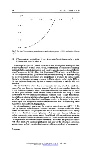 92 JEconGrowth(2007) 12:77-99
Fig.7 Thesizeofthemostdangerouschallengertoa perfectdemocracy(go = 100%) asa functionofhuman
capital
(2) ifthemostdangerouschallengeris moredemocraticthantheincumbent(g* > go),it
isstrictlymoreinclusive:Go C G*.
AccordingtoProposition2, atlowlevelsofeducation,statusquo dictatorshipsaremost
effectivelychallengedbysmallcoups.Indeed,somehistoricalandstatisticalevidencesug-
geststhatchallengerstodictatorshipsinsuchcountriesareoftenbandsofdisgruntledoppo-
nents(CampanteandDo, 2005;Finer,1988;Huntington,1957).Athigherlevelsofeducation,
thesizesofoptimaluprisingsagainstbothdictatorshipanddemocracyrise.InEuropeduring
theage ofRevolutions,increasinglylargegroupsfoughttooverthrowtheexistingregime.
Similarly,revoltsagainstdemocracy,suchas theFascisttakeoverin Italyin the1920sor
theNazi movementin Germany,becameincreasinglybroad-basedin societieswithmore
education.
The Corollaryfurthertellsus that,as humancapitalincreases,notonlythesize butthe
natureofthemostdangerouschallengerchanges.Whenh is low,anincumbentdictatorship
ismostlikelytobereplacedbyanothersmalldictatorshipthatcomprisesa completelydiffer-
entsetofagents:thethreatcomesnotfroma subsetofthecurrentelitetryingto exclude
otherinsiders,butfromcurrentoutsiderstryingtooustthem.Whenhishigh,themosteffec-
tivechallengeris insteada (relatively)democraticregimethatdoes notattempttoremove
anyofthecurrentinsiders,butsimplytoadd morememberstotheregime.In thelimit,as
humancapitalrises,thegreatestthreattodictatorshipcomesfroma fulldemocracy,which
bydefinitionincludesthewholepopulation.
Anintermediatecase ispresentwhentheincumbentregimeislarge,go € (1/2,1].Inthis
case,themaximumprobabilityofsuccessmaycomefroma challengerthatincludesall the
currentoutsidersbutalso a subgroupofcurrentinsiders.Needlesstosay,thiscase istheonly
possibleone whentheincumbentregimeis a perfectdemocracy:thenanychallengercan
includeonlymembersofthecurrentregime.Forsufficientlyhighlevelsofhumancapital,the
highestprobabilityofsuccessisassociatedwithdemocraticturnover.Inotherwords,boththe
challengerandtheincumbentareperfectdemocracies,andcitizensfreelychoosetoaffiliate
witheithergroup.Our particularspecification,then,deliverstheoutcomeofcompetition
amongregimesperfectlycommittedtodemocracyathighenoughlevelsofhumancapital.
£} Springer
gi*
0.2 0.4 0.6 7 o78 r
0.8 /
0.6 /
0.4 /
0.2 __^--*^^
This content downloaded from 202.52.238.92 on Sun, 21 Apr 2013 10:40:32 AM
All use subject to JSTOR Terms and Conditions
 