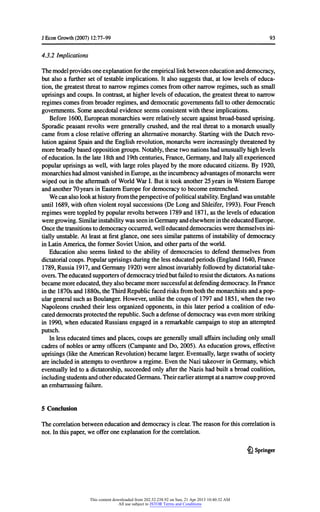 JEconGrowth(2007) 12:77-99 93
4.3.2 Implications
Themodelprovidesoneexplanationfortheempiricallinkbetweeneducationanddemocracy,
butalso a furthersetoftestableimplications.Italso suggeststhat,at low levelsofeduca-
tion,thegreatestthreattonarrowregimescomesfromothernarrowregimes,suchas small
uprisingsandcoups.Incontrast,athigherlevelsofeducation,thegreatestthreattonarrow
regimescomesfrombroaderregimes,anddemocraticgovernmentsfalltootherdemocratic
governments.Someanecdotalevidenceseemsconsistentwiththeseimplications.
Before1600,Europeanmonarchieswererelativelysecureagainstbroad-baseduprising.
Sporadicpeasantrevoltsweregenerallycrushed,andtherealthreatto a monarchusually
camefroma close relativeofferingan alternativemonarchy.StartingwiththeDutchrevo-
lutionagainstSpainandtheEnglishrevolution,monarchswereincreasinglythreatenedby
morebroadlybasedoppositiongroups.Notably,thesetwonationshadunusuallyhighlevels
ofeducation.Inthelate18thand 19thcenturies,France,Germany,andItalyallexperienced
popularuprisingsas well,withlargerolesplayedbythemoreeducatedcitizens.By 1920,
monarchieshadalmostvanishedinEurope,as theincumbencyadvantagesofmonarchswere
wipedoutintheaftermathofWorldWarI. Butittookanother25yearsinWesternEurope
andanother70yearsinEasternEuropefordemocracytobecomeentrenched.
Wecanalsolookathistoryfromtheperspectiveofpoliticalstability.Englandwasunstable
until1689,withoftenviolentroyalsuccessions(De LongandShleifer,1993).FourFrench
regimesweretoppledbypopularrevoltsbetween1789and 1871,as thelevelsofeducation
weregrowing.SimilarinstabilitywasseeninGermanyandelsewhereintheeducatedEurope.
Oncethetransitionstodemocracyoccurred,welleducateddemocracieswerethemselvesini-
tiallyunstable.Atleastatfirstglance,one sees similarpatternsofinstabilityofdemocracy
inLatinAmerica,theformerSovietUnion,andotherpartsoftheworld.
Educationalso seems linkedto theabilityof democraciesto defendthemselvesfrom
dictatorialcoups.Popularuprisingsduringthelesseducatedperiods(England1640,France
1789,Russia1917,andGermany1920)werealmostinvariablyfollowedbydictatorialtake-
overs.Theeducatedsupportersofdemocracytriedbutfailedtoresistthedictators.Asnations
becamemoreeducated,theyalsobecamemoresuccessfulatdefendingdemocracy.InFrance
inthe1870sand1880s,theThirdRepublicfacedrisksfromboththemonarchistsanda pop-
ulargeneralsuchas Boulanger.However,unlikethecoupsof1797and1851,whenthetwo
Napoleonscrushedtheirless organizedopponents,in thislaterperioda coalitionofedu-
cateddemocratsprotectedtherepublic.Sucha defenseofdemocracywasevenmorestriking
in 1990,wheneducatedRussiansengagedina remarkablecampaignto stopan attempted
putsch.
Inlesseducatedtimesandplaces,coupsaregenerallysmallaffairsincludingonlysmall
cadresofnoblesorarmyofficers(CampanteandDo, 2005). As educationgrows,effective
uprisings(liketheAmericanRevolution)becamelarger.Eventually,largeswathsofsociety
areincludedinattemptstooverthrowa regime.EventheNazi takeoverinGermany,which
eventuallyledtoa dictatorship,succeededonlyaftertheNazis hadbuilta broadcoalition,
includingstudentsandothereducatedGermans.Theirearlierattemptata narrowcoupproved
anembarrassingfailure.
5 Conclusion
Thecorrelationbetweeneducationanddemocracyisclear.Thereasonforthiscorrelationis
not.Inthispaper,we offeroneexplanationforthecorrelation.
£} Springer
This content downloaded from 202.52.238.92 on Sun, 21 Apr 2013 10:40:32 AM
All use subject to JSTOR Terms and Conditions
 