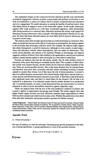 94 JEconGrowth(2007) 12:77-99
Ourexplanationhingeson theconnectionbetweeneducationandthecostsandbenefits
ofpoliticalengagement.Schools socialize youngpeopleandpoliticalinvolvementis one
formofsocialization;a varietyofevidenceshowsa positiveconnectionbetweeneducation
andcivicengagement.We modeleducationas raisingthebenefitsofpoliticalactionwhen
individualschoosetosupporta moreorless democraticregime.In thismodel,democratic
regimesofferweakincentivesto a wide base of potentialsupporters,whiledictatorships
offerstrongincentivestoa narrowerbase. Educationincreasesthesociety-widesupportfor
democracybecausedemocracyrelieson peoplewithhighparticipationbenefitsforitssup-
port.We showthatbettereducatednationsaremorelikelybothtopreservedemocracyand
toprotectitfromcoups.
Theanalysisraisesthreebroaderquestionsthatareworthmentioninginconclusion.First,
whileourmodelhasfocusedontheeffectsofeducationonparticipation,theanalysisapplies
toall socialgluethatencouragescollectiveaction.Forexample,theanalysismightsuggest
thatethnichomogeneityis good fordemocracy(althoughincross-countryorpanelregres-
sionswitheducationcontrols,ethnicheterogeneitydoes notmatterfordemocracy).This
surelyseemsplausible,and remainsto be explored.Perhapsas interestingly,theanalysis
suggestsa solutionofOlson'sfree-riderprobleminallorganizations,andnotjustinpolitical
regimes,namelyhumancapitalorothersocialglueas a motivationtoparticipate.
Second,ouranalysisrunsintotheold puzzle,namelywhydo somedictatorsinvestin
educationiftheyknowthatdoingso eventuallydoomsthem?Theexamplesoffallendicta-
torsinEastAsia,EasternEurope,andtheformerSovietUnionaretellingremindersofthis
risk.Thereareseveralpossibleanswers.One is thatmanydictatorsfacean externalthreat,
and thereforemustgrowtheireconomiesand theirarmies(includinginvestingin human
capital)tocounterthesethreatsevenifthisraisestheriskofdemocratization.A secondis
thatevenselfishdictatorsunconcernedwithexternalthreatsmightderiveincomefromeco-
nomicgrowth,andthereforepromoteeducationtogetricher.A thirdideaisthatalldictators
facesignificantousterrisks,andthatitis muchbetterforthedictator'slifeforhimto be
replacedbya democracyinan educatedcountrythanbyanotherdictatorinan uneducated
one.A symmetricalpoint,ofcourse,is thatdemocracieshaveanextraincentivetoinvestin
educationinordertosecureandstabilizethemselvesagainstoligarchiccoups.
Third,ouranalysisdeals withthesize ofthemostproductivecoalitionsinpolitics,but
Lemma1 appliestoorganizationsandgroupsmorebroadly.The resultssuggest,then,that
higherhumancapitalsocietiescan moreefficientlymaintainlargerorganizationsinwhich
bothtop-downandpeer-providedincentivesplaya role.Whetherthispredictionistrueabout
firmsandotherinstitutionsandgroupsremainsa questionforfurtherresearch.
AcknowledgementsGlaeserthankstheTaubmanCenterforStateandLocalGovernment.Ponzettothanks
theMarcoFannoandtheMarioGasbarriFoundations.WearegratefultoTimothyBesley,FilipeCampante,
RubenEnikolopov,OdedGalor,NicolaGennaioli,ElhananHelpman,EliasPapaiouannou,RichardPosner,
JoshuaSchwartzstein,SidneyVerba,andtwoanonymousrefereesforcomments,andtoJoshuaGottliebfor
outstandingresearchassistance.
Appendix:Proofs
A. 1 ProofofLemma1
Forease ofnotation,weomitthesubscripti denotinggroup-specificparametersintheanal-
ysisofgroupequilibrium.A groupequilibriumis a rootoftheauxiliaryfunction
Q(a;g,h) = F(p(g) + b(ah))-a
5i Springer
This content downloaded from 202.52.238.92 on Sun, 21 Apr 2013 10:40:32 AM
All use subject to JSTOR Terms and Conditions
 