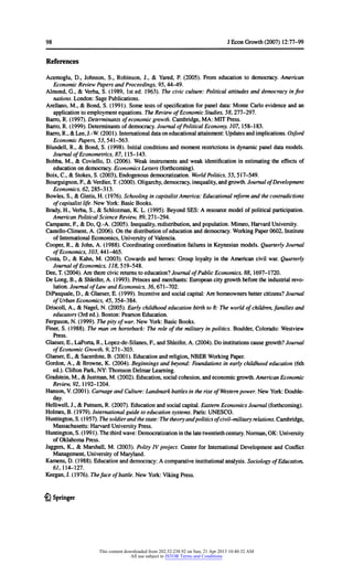 98 JEconGrowth(2007) 12:77-99
References
Acemoglu,D., Johnson,S., Robinson,J.,& Yared,P. (2005). Fromeducationto democracy.American
EconomicReviewPapersandProceedings,95,44-49.
Almond,G.,& Verba,S. (1989, 1sted. 1963).Thecivicculture:Politicalattitudesanddemocracyinfive
nations.London:SagePublications.
Arellano,M, & Bond,S. (1991). Sometestsofspecificationforpaneldata:MonteCarloevidenceandan
applicationtoemploymentequations.TheReviewofEconomicStudies,58,277-297.
Barro,R. (1997).Determinantsofeconomicgrowth.Cambridge,MA:MIT Press.
Barro,R. (1999).Determinantsofdemocracy.JournalofPoliticalEconomy,107,158-183.
Barro,R.,& Lee,J.-W.(2001).Internationaldataoneducationalattainment:Updatesandimplications.Oxford
EconomicPapers,53,541-563.
Blundell,R.,& Bond,S. (1998). Initialconditionsandmomentrestrictionsindynamicpaneldatamodels.
JournalofEconometrics,87, 115-143.
Bobba,M., & Coviello,D. (2006). Weakinstrumentsandweakidentificationinestimatingtheeffectsof
educationondemocracy.EconomicsLetters(forthcoming).
Boix,C, & Stokes,S. (2003),Endogenousdemocratization.WorldPolitics,55,517-549.
Bourguignon,F, & Verdier,T.(2000).Oligarchy,democracy,inequality,andgrowth.JournalofDevelopment
Economics,62,285-313.
Bowles,S.,& Gintis,H. (1976).SchoolingincapitalistAmerica:Educationalreformandthecontradictions
ofcapitalistlife.NewYork:BasicBooks.
Brady,H.,Verba,S., & Schlozman,K. L. (1995).BeyondSES: A resourcemodelofpoliticalparticipation.
AmericanPoliticalScienceReview,89,271-294.
Campante,F, & Do, Q.-A.(2005).Inequality,redistribution,andpopulation.Mimeo,HarvardUniversity.
Castello-Climent,A. (2006).Onthedistributionofeducationanddemocracy.WorkingPaper0602,Institute
ofInternationalEconomics,UniversityofValencia.
Cooper,R.,& John,A. (1988). CoordinatingcoordinationfailuresinKeynesianmodels.QuarterlyJournal
ofEconomics,103,441-465.
Costa,D., & Kahn,M. (2003). Cowardsandheroes:GrouployaltyintheAmericancivilwar.Quarterly
JournalofEconomics,775,519-548.
Dee,T.(2004).Aretherecivicreturnstoeducation?JournalofPublicEconomics,88,1697-1720.
De Long,B.,& Shleifer,A. (1993).Princesandmerchants:Europeancitygrowthbeforetheindustrialrevo-
lution.JournalofLawandEconomics,36,671-702.
DiPasquale,D., & Glaeser,E. (1999). Incentiveandsocialcapital:Arehomeownersbettercitizens?Journal
ofUrbanEconomics,45,354-384.
Driscoll,A.,& Nagel,N. (2005).Earlychildhoodeducationbirthto8: Theworldofchildren,familiesand
educators(3rded.).Boston:PearsonEducation.
Ferguson,N. (1999).Thepityofwar.NewYork:BasicBooks.
Finer,S. (1988). Themanonhorseback:Theroleofthemilitaryinpolitics.Boulder,Colorado:Westview
Press.
Glaeser,E.,LaPorta,R.,Lopez-de-Silanes,F, andShleifer,A. (2004).Do institutionscausegrowth?Journal
ofEconomicGrowth,9,271-303.
Glaeser,E.,& Sacerdote,B. (2001).Educationandreligion,NBER WorkingPaper.
Gordon,A.,& Browne,K. (2004).Beginningsandbeyond:Foundationsinearlychildhoodeducation(6th
ed.).CliftonPark,NY:ThomsonDelmarLearning.
Gradstein,M.,& Justman,M. (2002).Education,socialcohesion,andeconomicgrowth.AmericanEconomic
Review,92, 1192-1204.
Hanson,V.(2001).CarnageandCulture:LandmarkbattlesintheriseofWesternpower.NewYork:Double-
day.
Helliwell,J.,& Putnam,R. (2007).Educationandsocialcapital.EasternEconomicsJournal(forthcoming).
Holmes,B. (1979).Internationalguidetoeducationsystems.Paris:UNESCO.
Huntington,S. (1957).Thesoldierandthestate:Thetheoryandpoliticsofcivil-militaryrelations.Cambridge,
Massachusetts:HarvardUniversityPress.
Huntington,S. (1991).Thethirdwave:Democratizationinthelatetwentiethcentury.Norman,OK: University
ofOklahomaPress.
Jaggers,K., & Marshall,M. (2003). PolityIV project.CenterforInternationalDevelopmentandConflict
Management,UniversityofMaryland.
Kamens,D. (1988).Educationanddemocracy:A comparativeinstitutionalanalysis.SociologyofEducation,
67,114-127.
Keegan,J.(1976).Thefaceofbattle.NewYork:VikingPress.
& Springer
This content downloaded from 202.52.238.92 on Sun, 21 Apr 2013 10:40:32 AM
All use subject to JSTOR Terms and Conditions
 