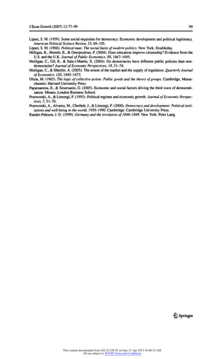 JEconGrowth(2007) 12:77-99 99
Lipset,S. M.(1959).Somesocialrequisitesfordemocracy:Economicdevelopmentandpoliticallegitimacy.
AmericanPoliticalScienceReview,53,69-105.
Lipset,S. M.(I960). Politicalman:Thesocialbasisofmodernpolitics.NewYork:Doubleday.
Milligan,K.,Moretti,E.,& Oreopoulous,P.(2004).Does educationimprovecitizenship?Evidencefromthe
U.S. andtheU.K.JournalofPublicEconomics,88, 1667-1695.
Mulligan,C, Gil,R.,& Sala-i-Martin,X. (2004).Do democracieshavedifferentpublicpoliciesthannon-
democracies?JournalofEconomicPerspectives,18,51-74.
Mulligan,C, & Shleifer,A.(2005).Theextentofthemarketandthesupplyofregulation.QuarterlyJournal
ofEconomics,120,1445-1473.
Olson,M.(1965).Thelogicofcollectiveaction:Publicgoodsandthetheoryofgroups.Cambridge,Massa-
chusetts:HarvardUniversityPress.
Papaioannou,E.,& Siourounis,G. (2005).Economicandsocialfactorsdrivingthethirdwaveofdemocrati-
zation.Mimeo,LondonBusinessSchool.
Przeworski,A.,& Limongi,F.(1993).Politicalregimesandeconomicgrowth.JournalofEconomicPerspec-
tives,7,51-70.
Przeworski,A.,Alvarez,M.,Cheibub,J.,& Limongi,F.(2000).Democracyanddevelopment:Politicalinsti-
tutionsandwell-beingintheworld,1950-1990.Cambridge:CambridgeUniversityPress.
Rander-Pehrson,J.D. (1999).Germanyandtherevolutionof1848-1849.NewYork:PeterLang.
£} Springer
This content downloaded from 202.52.238.92 on Sun, 21 Apr 2013 10:40:32 AM
All use subject to JSTOR Terms and Conditions
 