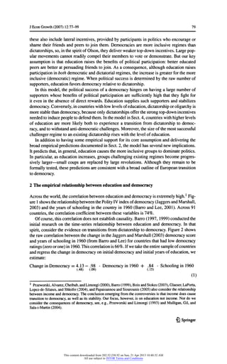 JEconGrowth(2007) 12:77-99 79
thesealso includelateralincentives,providedbyparticipantsinpoliticswhoencourageor
shametheirfriendsand peerstojoin them.Democraciesare moreinclusiveregimesthan
dictatorships,so,inthespiritofOlson,theydeliverweakertop-downincentives.Largepop-
ularmovementscannotreadilycompeltheirmembersto voteordemonstrate.Butourkey
assumptionis thateducationraisesthebenefitsof politicalparticipation:bettereducated
peersarebetteratpersuadingfriendstojoin. As a consequence,althougheducationraises
participationinbothdemocraticanddictatorialregimes,theincreaseis greaterforthemore
inclusive(democratic)regime.Whenpoliticalsuccessis determinedbytherawnumberof
supporters,educationfavorsdemocracyrelativetodictatorship.
In thismodel,thepoliticalsuccessofa democracyhingeson havinga largenumberof
supporterswhosebenefitsofpoliticalparticipationaresufficientlyhighthattheyfightfor
itevenintheabsenceofdirectrewards.Educationsuppliessuchsupportersandstabilizes
democracy.Conversely,incountrieswithlowlevelsofeducation,dictatorshiporoligarchyis
morestablethandemocracy,becauseonlydictatorshipsofferthestrongtop-downincentives
neededtoinducepeopletodefendthem.InthemodelinSect.4,countrieswithhigherlevels
of educationaremorelikelybothto experiencea transitionfromdictatorshipto democ-
racy,andtowithstandanti-democraticchallenges.Moreover,thesizeofthemostsuccessful
challengerregimetoanexistingdictatorshipriseswiththelevelofeducation.
In additiontohavingsomeempiricalsupportforitscoreassumptionanddeliveringthe
broadempiricalpredictionsdocumentedinSect.2,themodelhasseveralnewimplications.
Itpredictsthat,ingeneral,educationcausesthemoreinclusivegroupstodominatepolitics.
In particular,as educationincreases,groupschallengingexistingregimesbecomeprogres-
sivelylarger- smallcoups arereplacedby largerevolutions.Althoughtheyremainto be
formallytested,thesepredictionsareconsistentwitha broadoutlineofEuropeantransition
todemocracy.
2 The empiricalrelationshipbetweeneducationand democracy
Acrosstheworld,thecorrelationbetweeneducationanddemocracyisextremelyhigh.1Fig-
ure1showstherelationshipbetweenthePolityIV indexofdemocracy(JaggersandMarshall,
2003) andtheyearsofschoolinginthecountryin 1960(BarroandLee, 2001). Across91
countries,thecorrelationcoefficientbetweenthesevariablesis 74%.
Ofcourse,thiscorrelationdoesnotestablishcausality.Barro(1997, 1999)conductedthe
initialresearchon thetime-seriesrelationshipbetweeneducationand democracy.In that
spirit,considertheevidenceontransitionsfromdictatorshiptodemocracy.Figure2 shows
therawcorrelationbetweenthechangeintheJaggersandMarshall(2003) democracyscore
andyearsofschoolingin 1960(fromBarroandLee) forcountriesthathadlowdemocracy
ratings(zeroorone)in1960.Thiscorrelationis66%. Ifwetaketheentiresampleofcountries
andregressthechangeindemocracyoninitialdemocracyandinitialyearsofeducation,we
estimate:
ChaneeinDemocracy= 4.13 - .98 • Democracyin1960 + .84 • Schoolingin 1960
(.48) (.09) (.15)
(1)
1 Przeworski,Alvarez,Cheibub,andLimongi(2000),Barro(1999),BoixandStokes(2003),Glaeser,LaPorta,
Lopez-de-Silanes,andShleifer(2004),andPapaioannouandSiourounis(2005)alsoconsidertherelationship
betweenincomeanddemocracy.Theconclusionemergingfromthecontroversiesis thatincomedoescause
transitiontodemocracy,as wellas itsstability.Ourfocus,however,is oneducationnotincome.Nordo we
considertheconsequencesofdemocracy,see,e.g.,PrzeworskiandLimongi(1993) andMulligan,Gil,and
Sala-i-Martin(2004).
£l Springer
This content downloaded from 202.52.238.92 on Sun, 21 Apr 2013 10:40:32 AM
All use subject to JSTOR Terms and Conditions
 