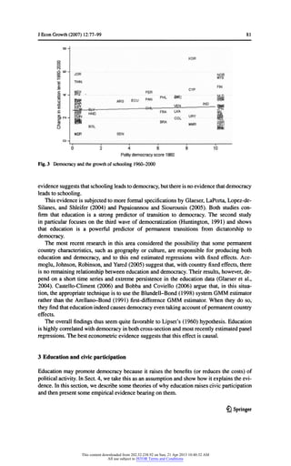 JEconGrowth(2007) 12:77-99 81
Fig.3 Democracyandthegrowthofschooling1960-2000
evidencesuggeststhatschoolingleadstodemocracy,butthereisnoevidencethatdemocracy
leadstoschooling.
Thisevidenceis subjectedtomoreformalspecificationsbyGlaeser,LaPorta,Lopez-de-
Silanes,and Shleifer(2004) and Papaioannouand Siourounis(2005). Both studiescon-
firmthateducationis a strongpredictorof transitionto democracy.The second study
in particularfocuseson thethirdwaveof democratization(Huntington,1991) and shows
thateducationis a powerfulpredictorof permanenttransitionsfromdictatorshipto
democracy.
The mostrecentresearchin thisarea consideredthepossibilitythatsome permanent
countrycharacteristics,suchas geographyor culture,are responsibleforproducingboth
educationand democracy,and to thisend estimatedregressionswithfixedeffects.Ace-
moglu,Johnson,Robinson,andYared(2005) suggestthat,withcountryfixedeffects,there
is noremainingrelationshipbetweeneducationanddemocracy.Theirresults,however,de-
pendon a shorttimeseriesandextremepersistencein theeducationdata (Glaeseret al.,
2004). Castello-Climent(2006) and Bobba and Coviello (2006) arguethat,in thissitua-
tion,theappropriatetechniqueis touse theBlundell-Bond(1998) systemGMM estimator
ratherthantheArellano-Bond(1991) first-differenceGMM estimator.Whentheydo so,
theyfindthateducationindeedcausesdemocracyeventakingaccountofpermanentcountry
effects.
The overallfindingsthusseemquitefavorabletoLipset's(1960) hypothesis.Education
is highlycorrelatedwithdemocracyinbothcross-sectionandmostrecentlyestimatedpanel
regressions.Thebesteconometricevidencesuggeststhatthiseffectis causal.
3 Education and civicparticipation
Educationmaypromotedemocracybecause itraisesthebenefits(or reducesthecosts)of
politicalactivity.InSect.4, wetakethisas an assumptionandshowhowitexplainstheevi-
dence.Inthissection,wedescribesometheoriesofwhyeducationraisescivicparticipation
andthenpresentsomeempiricalevidencebearingonthem.
£l Springer
This content downloaded from 202.52.238.92 on Sun, 21 Apr 2013 10:40:32 AM
All use subject to JSTOR Terms and Conditions
 
