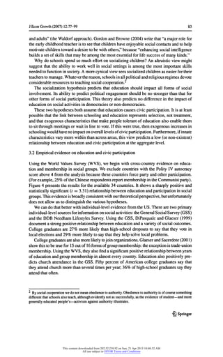 JEconGrowth(2007) 12:77-99 83
andadults"(theWaldorfapproach).GordonandBrowne(2004) writethat"a majorrolefor
theearlychildhoodteacheristoseethatchildrenhaveenjoyablesocialcontactsandtohelp
motivatechildrentowarda desiretobe withothers,"because"enhancingsocialintelligence
buildsa setofskillsthatmaybe amongthemostessentialforlifesuccessofmanykinds."
Whydo schoolsspendso muchefforton socializingchildren?An altruisticviewmight
suggestthattheabilityto workwellin social settingsis amongthemostimportantskills
neededtofunctioninsociety.A morecynicalviewseessocializedchildrenas easierfortheir
teacherstomanage.Whateverthereason,schoolsinallpoliticalandreligiousregimesdevote
considerableresourcestoteachingsocialcooperation.2
The socializationhypothesispredictsthateducationshouldimpactall formsof social
involvement.Itsabilitytopredictpoliticalengagementshouldbe no strongerthanthatfor
otherformsofsocial participation.Thistheoryalso predictsno differenceintheimpactof
educationon socialactivitiesindemocraciesornon-democracies.
Thesetwohypothesesbothassumethateducationcausescivicparticipation.Itis atleast
possiblethatthelinkbetweenschoolingandeducationrepresentsselection,nottreatment,
andthatexogenouscharacteristicsthatmakepeopletolerantofeducationalso enablethem
tositthroughmeetingsorwaitinlinetovote.Ifthisweretrue,thenexogenousincreasesin
schoolingwouldhavenoimpactonoveralllevelsofcivicparticipation.Furthermore,ifinnate
characteristicsvarymorewithinthanacrossareas,thisviewpredictsa low(ornon-existent)
relationshipbetweeneducationandcivicparticipationattheaggregatelevel.
3.2 Empiricalevidenceoneducationandcivicparticipation
UsingtheWorldValuesSurvey(WVS), we beginwithcross-countryevidenceon educa-
tionandmembershipin social groups.We excludecountrieswiththePolityIV autocracy
scoreabove4 fromtheanalysisbecausethesecountriesforcepartyandotherparticipation.
(Forexample,25% oftheChineserespondentsreportmembershipintheCommunistparty).
Figure4 presentstheresultsfortheavailable34 countries.Itshowsa sharplypositiveand
statisticallysignificant(t = 3.31) relationshipbetweeneducationandparticipationinsocial
groups.Thisevidenceisbroadlyconsistentwithourtheoreticalperspective,butunfortunately
doesnotallowus todistinguishthevarioushypotheses.
Wecando thatbetterwithindividual-levelevidencefromtheUS. Therearetwoprimary
individual-levelsourcesforinformationonsocialactivities:theGeneralSocial Survey(GSS)
andtheDDE NeedhamLifestylesSurvey.UsingtheGSS, DiPasquale andGlaeser(1999)
documenta strongpositiverelationshipbetweeneducationanda varietyofsocialoutcomes.
Collegegraduatesare 27% morelikelythanhigh-schooldropoutsto saythattheyvotein
localelectionsand29% morelikelytosaythattheyhelpsolvelocalproblems.
Collegegraduatesarealsomorelikelytojoinorganizations.GlaeserandSacerdote(2001)
showthistobetruefor15outof16 formsofgroupmembership:theexceptionistrade-union
membership.UsingtheWVS,theyalsofinda significantpositiverelationshipbetweenyears
ofeducationandgroupmembershipinalmosteverycountry.Educationalso positivelypre-
dictschurchattendancein theGSS. FiftypercentofAmericancollegegraduatessaythat
theyattendchurchmorethanseveraltimesperyear;36% ofhigh-schoolgraduatessaythey
attendthatoften.
2
Bysocialcooperationwedonotmeanobediencetoauthority.Obediencetoauthorityisofcoursesomething
differentthatschoolsalsoteach,althoughevidentlynotas successfully,astheevidenceofstudent- andmore
generallyeducatedpeople's- activismagainstauthorityillustrates.
£} Springer
This content downloaded from 202.52.238.92 on Sun, 21 Apr 2013 10:40:32 AM
All use subject to JSTOR Terms and Conditions
 