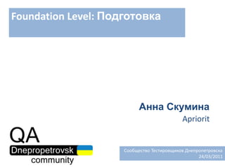 Foundation Level: Подготовка Анна Скумина Apriorit   Сообщество Тестировщиков Днепропетровска 24/03/2011 