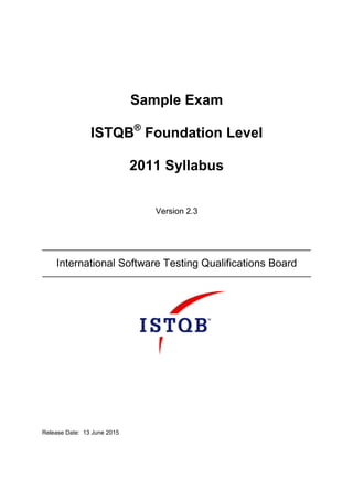 Sample Exam
ISTQB®
Foundation Level
2011 Syllabus
Version 2.3
International Software Testing Qualifications Board
Release Date: 13 June 2015
 