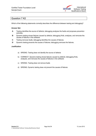 Certified Tester Foundation Level
Sample Exam
International
Software Testing
Qualifications Board
Version.2.3 Page 10 of 39 13 June 2015
© International Software Testing Qualifications Board
Question 7 K2
Which of the following statements correctly describes the difference between testing and debugging?
Answer Set:
A Testing identifies the source of defects; debugging analyzes the faults and proposes prevention
activities.
B Dynamic testing shows failures caused by defects; debugging finds, analyzes, and removes the
causes of failures in the software.
C Testing removes faults; debugging identifies the causes of failures.
D Dynamic testing prevents the causes of failures; debugging removes the failures.
Justification
a) WRONG. Testing does not identify the source of defects
b) CORRECT. Dynamic testing shows failures caused by defects; debugging finds,
analyzes, and removes the causes of failures in the software
c) WRONG. Testing does not remove faults
d) WRONG. Dynamic testing does not prevent the causes of failures
 