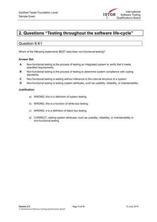 Certified Tester Foundation Level
Sample Exam
International
Software Testing
Qualifications Board
Version.2.3 Page 11 of 39 13 June 2015
© International Software Testing Qualifications Board
2. Questions “Testing throughout the software life-cycle”
Question 8 K1
Which of the following statements BEST describes non-functional testing?
Answer Set:
A Non-functional testing is the process of testing an integrated system to verify that it meets
specified requirements.
B Non-functional testing is the process of testing to determine system compliance with coding
standards.
C Non-functional testing is testing without reference to the internal structure of a system.
D Non-functional testing is testing system attributes, such as usability, reliability, or maintainability.
Justification
a) WRONG, this is a definition of system testing
b) WRONG, this is a function of white box testing
c) WRONG, it is a definition of black box testing
d) CORRECT, testing system attributes, such as usability, reliability, or maintainability is
non-functional testing
 