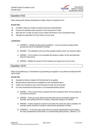Certified Tester Foundation Level
Sample Exam
International
Software Testing
Qualifications Board
Version.2.3 Page 12 of 39 13 June 2015
© International Software Testing Qualifications Board
Question 9 K2
When working with software development models, what is it important to do?
Answer Set:
A If needed, adapt the models to project and product characteristics.
B Choose the waterfall model, because it is the most proven model.
C Start with the V-model, and then move to either the iterative or the incremental model.
D Change the organization to fit the model, not vice versa.
Justification
a) CORRECT – Models provide general guidelines – not an accurate and step-by-step
process that has to be followed to the letter.
b) WRONG – The waterfall is only one of the possible models a team can choose to follow.
c) WRONG – The V-model is not compatible with iterative models. So the described flow
does not make sense.
d) WRONG – Models are chosen to fit the situation and project and not vice versa
Question 10 K1
Which of the following is a characteristic of good testing and applies to any software development life
cycle model?
Answer Set:
A Acceptance testing is always the final test level to be applied.
B All test levels are planned and completed for each developed feature.
C Testers are involved as soon as the first piece of code can be executed.
D For every development activity there is a corresponding testing activity.
a) WRONG – This is correct only for projects that have acceptance tests. Some projects do
not have this test level.
b) WRONG – There are cases where some test levels are not necessarily needed. For
example: when getting code from 3rd party, component testing is not needed.
c) WRONG – Testers should be involved much earlier then when the code is available. For
example, testers should be involved in requirements specification reviews.
d) CORRECT – “In any life cycle model, there are several characteristics of good testing:
For every development activity there is a corresponding testing activity.” (Section 2.1.3)
 