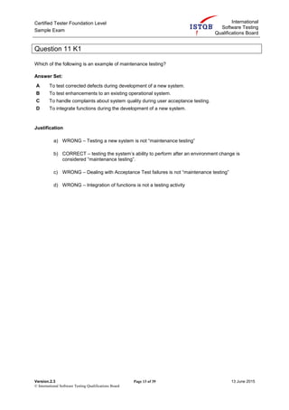 Certified Tester Foundation Level
Sample Exam
International
Software Testing
Qualifications Board
Version.2.3 Page 13 of 39 13 June 2015
© International Software Testing Qualifications Board
Question 11 K1
Which of the following is an example of maintenance testing?
Answer Set:
A To test corrected defects during development of a new system.
B To test enhancements to an existing operational system.
C To handle complaints about system quality during user acceptance testing.
D To integrate functions during the development of a new system.
Justification
a) WRONG – Testing a new system is not “maintenance testing”
b) CORRECT – testing the system’s ability to perform after an environment change is
considered “maintenance testing”.
c) WRONG – Dealing with Acceptance Test failures is not “maintenance testing”
d) WRONG – Integration of functions is not a testing activity
 