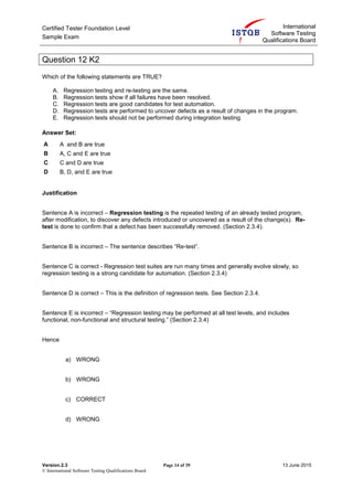 Certified Tester Foundation Level
Sample Exam
International
Software Testing
Qualifications Board
Version.2.3 Page 14 of 39 13 June 2015
© International Software Testing Qualifications Board
Question 12 K2
Which of the following statements are TRUE?
A. Regression testing and re-testing are the same.
B. Regression tests show if all failures have been resolved.
C. Regression tests are good candidates for test automation.
D. Regression tests are performed to uncover defects as a result of changes in the program.
E. Regression tests should not be performed during integration testing.
Answer Set:
A A and B are true
B A, C and E are true
C C and D are true
D B, D, and E are true
Justification
Sentence A is incorrect – Regression testing is the repeated testing of an already tested program,
after modification, to discover any defects introduced or uncovered as a result of the change(s). Re-
test is done to confirm that a defect has been successfully removed. (Section 2.3.4).
Sentence B is incorrect – The sentence describes “Re-test”.
Sentence C is correct - Regression test suites are run many times and generally evolve slowly, so
regression testing is a strong candidate for automation. (Section 2.3.4)
Sentence D is correct – This is the definition of regression tests. See Section 2.3.4.
Sentence E is incorrect – “Regression testing may be performed at all test levels, and includes
functional, non-functional and structural testing.” (Section 2.3.4)
Hence
a) WRONG
b) WRONG
c) CORRECT
d) WRONG
 
