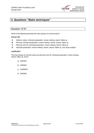 Certified Tester Foundation Level
Sample Exam
International
Software Testing
Qualifications Board
Version.2.3 Page 16 of 39 13 June 2015
© International Software Testing Qualifications Board
3. Questions “Static techniques”
Question 14 K1
Which of the following describes the main phases of a formal review?
Answer Set:
A Initiation, status, individual preparation, review meeting, rework, follow up
B Planning, individual preparation, review meeting, rework, closure, follow up
C Planning, kick off, individual preparation, review meeting, rework, follow up
D Individual preparation, review meeting, rework, closure, follow up, root cause analysis
Justification
The main phases of a formal review are planning, kick off, individual preparation, review meeting,
rework, follow up, hence
a) WRONG
b) WRONG
c) CORRECT
d) WRONG
 