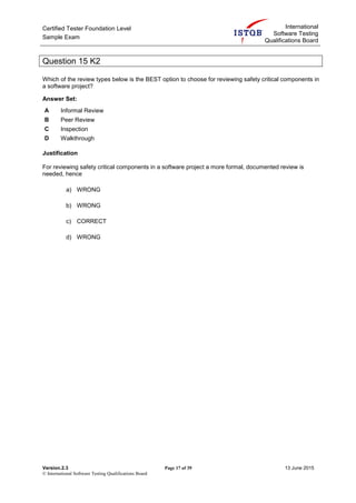 Certified Tester Foundation Level
Sample Exam
International
Software Testing
Qualifications Board
Version.2.3 Page 17 of 39 13 June 2015
© International Software Testing Qualifications Board
Question 15 K2
Which of the review types below is the BEST option to choose for reviewing safety critical components in
a software project?
Answer Set:
A Informal Review
B Peer Review
C Inspection
D Walkthrough
Justification
For reviewing safety critical components in a software project a more formal, documented review is
needed, hence
a) WRONG
b) WRONG
c) CORRECT
d) WRONG
 