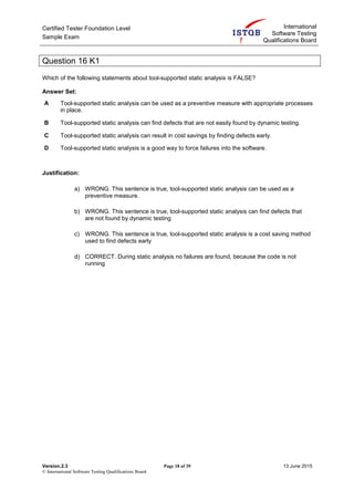 Certified Tester Foundation Level
Sample Exam
International
Software Testing
Qualifications Board
Version.2.3 Page 18 of 39 13 June 2015
© International Software Testing Qualifications Board
Question 16 K1
Which of the following statements about tool-supported static analysis is FALSE?
Answer Set:
A Tool-supported static analysis can be used as a preventive measure with appropriate processes
in place.
B Tool-supported static analysis can find defects that are not easily found by dynamic testing.
C Tool-supported static analysis can result in cost savings by finding defects early.
D Tool-supported static analysis is a good way to force failures into the software.
Justification:
a) WRONG. This sentence is true, tool-supported static analysis can be used as a
preventive measure.
b) WRONG. This sentence is true, tool-supported static analysis can find defects that
are not found by dynamic testing
c) WRONG. This sentence is true, tool-supported static analysis is a cost saving method
used to find defects early
d) CORRECT. During static analysis no failures are found, because the code is not
running
 