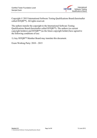 Certified Tester Foundation Level
Sample Exam
International
Software Testing
Qualifications Board
Version.2.3 Page 2 of 39 13 June 2015
© International Software Testing Qualifications Board
Copyright © 2015 International Software Testing Qualifications Board (hereinafter
called ISTQB™). All rights reserved.
The authors transfer the copyright to the International Software Testing
Qualifications Board (hereinafter called ISTQB™). The authors (as current
copyright holders) and ISTQB™ (as the future copyright holder) have agreed to
the following conditions of use:
1) Any ISTQB™ Member Board may translate this document.
Exam Working Party: 2010 – 2015
 