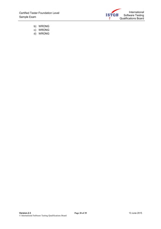 Certified Tester Foundation Level
Sample Exam
International
Software Testing
Qualifications Board
Version.2.3 Page 20 of 39 13 June 2015
© International Software Testing Qualifications Board
b) WRONG
c) WRONG
d) WRONG
 