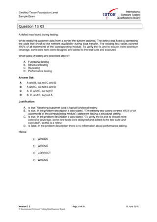 Certified Tester Foundation Level
Sample Exam
International
Software Testing
Qualifications Board
Version.2.3 Page 21 of 39 13 June 2015
© International Software Testing Qualifications Board
Question 18 K3
A defect was found during testing:
While receiving customer data from a server the system crashed. The defect was fixed by correcting
the code that checked the network availability during data transfer. The existing test cases covered
100% of all statements of the corresponding module. To verify the fix and to ensure more extensive
coverage, some new tests were designed and added to the test suite and executed.
What types of testing are described above?
A. Functional testing
B. Structural testing
C. Re-testing
D. Performance testing
Answer Set:
A A and B, but not C and D
B A and C, but not B and D
C A, B, and C, but not D
D B, C, and D, but not A
Justification:
A. is true. Receiving customer data is typical functional testing
B. is true. In the problem description it was stated, “The existing test cases covered 100% of all
statements of the corresponding module”; statement testing is structural testing
C. is true. In the problem description it was stated, “To verify the fix and to ensure more
extensive coverage, some new tests were designed and added to the test suite and
executed”, so this is a retest.
D. is false. In the problem description there is no information about performance testing.
Hence
a) WRONG
b) WRONG
c) CORRECT
d) WRONG
 