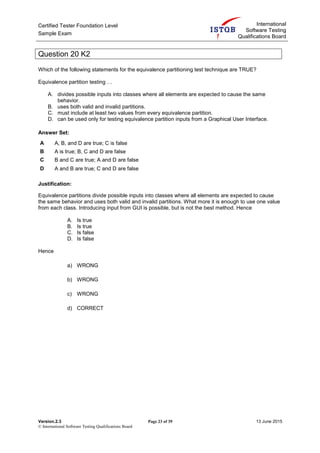 Certified Tester Foundation Level
Sample Exam
International
Software Testing
Qualifications Board
Version.2.3 Page 23 of 39 13 June 2015
© International Software Testing Qualifications Board
Question 20 K2
Which of the following statements for the equivalence partitioning test technique are TRUE?
Equivalence partition testing …
A. divides possible inputs into classes where all elements are expected to cause the same
behavior.
B. uses both valid and invalid partitions.
C. must include at least two values from every equivalence partition.
D. can be used only for testing equivalence partition inputs from a Graphical User Interface.
Answer Set:
A A, B, and D are true; C is false
B A is true; B, C and D are false
C B and C are true; A and D are false
D A and B are true; C and D are false
Justification:
Equivalence partitions divide possible inputs into classes where all elements are expected to cause
the same behavior and uses both valid and invalid partitions. What more it is enough to use one value
from each class. Introducing input from GUI is possible, but is not the best method. Hence
A. Is true
B. Is true
C. Is false
D. Is false
Hence
a) WRONG
b) WRONG
c) WRONG
d) CORRECT
 