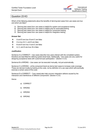 Certified Tester Foundation Level
Sample Exam
International
Software Testing
Qualifications Board
Version.2.3 Page 26 of 39 13 June 2015
© International Software Testing Qualifications Board
Question 23 K3
Which of the following statements about the benefits of deriving test cases from use cases are true
and which are false?
A. Deriving test cases from use cases is helpful for system and acceptance testing.
B. Deriving test cases from use cases is helpful only for automated testing.
C. Deriving test cases from use cases is helpful for component testing.
D. Deriving test cases from use cases is helpful for integration testing.
Answer Set:
A A and D are true; B and C are false
B A is true; B, C, and D are false
C B and D are true; A and C are false
D A, C, and D are true; B is false
Justification
Sentence A is CORRECT – Use cases describe how users interact with the completed system,
therefore are best fitted for defining system-level tests. Additionally, “Use cases are very useful for
designing acceptance tests with customer/user participation.” (Section 4.3.5)
Sentence B is WRONG – Use cases can be executed manually, not just automatically.
Sentence C is WRONG – at the component level we derive test cases to increase code coverage.
These are derived mostly by looking at the code, not by definition of a use case which will eventually
exercise a certain piece of the code.
Sentence D is CORRECT – “[use cases] also help uncover integration defects caused by the
interaction and interference of different components” (Section 4.3.5)
Hence
a) CORRECT
b) WRONG
c) WRONG
d) WRONG
 