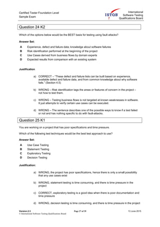 Certified Tester Foundation Level
Sample Exam
International
Software Testing
Qualifications Board
Version.2.3 Page 27 of 39 13 June 2015
© International Software Testing Qualifications Board
Question 24 K2
Which of the options below would be the BEST basis for testing using fault attacks?
Answer Set:
A Experience, defect and failure data; knowledge about software failures
B Risk identification performed at the beginning of the project
C Use Cases derived from business flows by domain experts
D Expected results from comparison with an existing system
Justification
a) CORRECT – “These defect and failure lists can be built based on experience,
available defect and failure data, and from common knowledge about why software
fails.” (Section 4.5)
b) WRONG – Risk identification tags the areas or features of concern in the project –
not how to test them.
c) WRONG – Testing business flows is not targeted at known weaknesses in software.
It just attempts to verify certain use cases can be executed.
d) WRONG – The sentence describes one of the possible ways to know if a test failed
or not and has nothing specific to do with fault-attacks.
Question 25 K1
You are working on a project that has poor specifications and time pressure.
Which of the following test techniques would be the best test approach to use?
Answer Set:
A Use Case Testing
B Statement Testing
C Exploratory Testing
D Decision Testing
Justification:
a) WRONG, the project has poor specifications, hence there is only a small possibility
that any use cases exist
b) WRONG, statement testing is time consuming, and there is time pressure in the
project
c) CORRECT, exploratory testing is a good idea when there is poor documentation and
time pressure
d) WRONG, decision testing is time consuming, and there is time pressure in the project
 