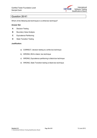 Certified Tester Foundation Level
Sample Exam
International
Software Testing
Qualifications Board
Version.2.3 Page 28 of 39 13 June 2015
© International Software Testing Qualifications Board
Question 26 K1
Which of the following test techniques is a white-box technique?
Answer Set:
A Decision Testing
B Boundary Value Analysis
C Equivalence Partitioning
D State Transition Testing
Justification:
a) CORRECT, decision testing is a white box technique
b) WRONG, BVA is black- box technique
c) WRONG, Equivalence partitioning is black-box technique
d) WRONG, State Transition testing is black-box technique
 