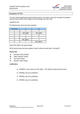 Certified Tester Foundation Level
Sample Exam
International
Software Testing
Qualifications Board
Version.2.3 Page 29 of 39 13 June 2015
© International Software Testing Qualifications Board
Question 27 K3
You have started specification-based software testing. The system under test calculates the greatest
common divisor (GCD) of two integers (A and B) greater than zero. [K3]
calcGCD (A, B);
The following test inputs have been specified.
Test Case A B
1 1 1
2 INT_MAX INT_MAX
3 1 0
4 0 1
5 INT_MAX-1 1
6 1 INT_MAX-1
Where INT_MAX is the largest Integer.
Which test technique has been applied in order to determine test cases 1 through 6?
Answer Set:
A Boundary Value Analysis
B State Transition Testing
C Use Case Testing
D Decision Table Testing
Justification:
a) CORRECT: given values (0,1,INT_MAX -1, INT_MAX) are typical border values
b) WRONG, see a) for justification
c) WRONG, see a) for justification
d) WRONG, see a) for justification
 