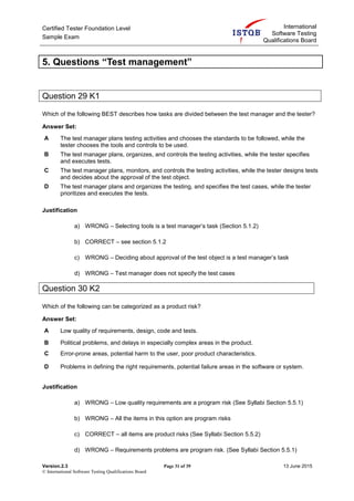 Certified Tester Foundation Level
Sample Exam
International
Software Testing
Qualifications Board
Version.2.3 Page 31 of 39 13 June 2015
© International Software Testing Qualifications Board
5. Questions “Test management”
Question 29 K1
Which of the following BEST describes how tasks are divided between the test manager and the tester?
Answer Set:
A The test manager plans testing activities and chooses the standards to be followed, while the
tester chooses the tools and controls to be used.
B The test manager plans, organizes, and controls the testing activities, while the tester specifies
and executes tests.
C The test manager plans, monitors, and controls the testing activities, while the tester designs tests
and decides about the approval of the test object.
D The test manager plans and organizes the testing, and specifies the test cases, while the tester
prioritizes and executes the tests.
Justification
a) WRONG – Selecting tools is a test manager’s task (Section 5.1.2)
b) CORRECT – see section 5.1.2
c) WRONG – Deciding about approval of the test object is a test manager’s task
d) WRONG – Test manager does not specify the test cases
Question 30 K2
Which of the following can be categorized as a product risk?
Answer Set:
A Low quality of requirements, design, code and tests.
B Political problems, and delays in especially complex areas in the product.
C Error-prone areas, potential harm to the user, poor product characteristics.
D Problems in defining the right requirements, potential failure areas in the software or system.
Justification
a) WRONG – Low quality requirements are a program risk (See Syllabi Section 5.5.1)
b) WRONG – All the items in this option are program risks
c) CORRECT – all items are product risks (See Syllabi Section 5.5.2)
d) WRONG – Requirements problems are program risk. (See Syllabi Section 5.5.1)
 