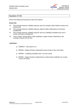 Certified Tester Foundation Level
Sample Exam
International
Software Testing
Qualifications Board
Version.2.3 Page 32 of 39 13 June 2015
© International Software Testing Qualifications Board
Question 31 K2
Which of the following are typical exit criteria from testing?
Answer Set:
A Test coverage measures, reliability measures, test cost, schedule, state of defect correction and
residual risks
B Test coverage measures, reliability measures, degree of tester independence, and product
completeness
C Test coverage measures, reliability measures, test cost, availability of testable code, time to
market, and product completeness
D Time to market, residual defects, tester qualification, degree of tester independence, test
coverage measures and test cost
Justification
a) CORRECT – See section 5.2.4
b) WRONG – Degree of tester’s independence does not play a role in exit criteria
c) WRONG – “availability of testable code” is an entry criteria
d) WRONG – Degree of tester’s independence as well as tester qualification do not play
a role in exit criteria
 
