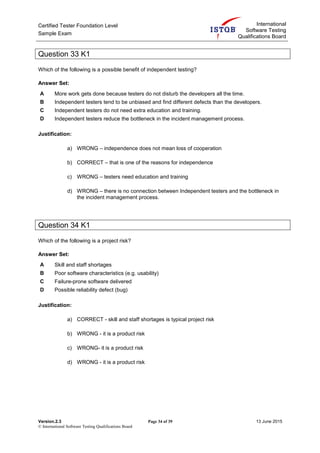 Certified Tester Foundation Level
Sample Exam
International
Software Testing
Qualifications Board
Version.2.3 Page 34 of 39 13 June 2015
© International Software Testing Qualifications Board
Question 33 K1
Which of the following is a possible benefit of independent testing?
Answer Set:
A More work gets done because testers do not disturb the developers all the time.
B Independent testers tend to be unbiased and find different defects than the developers.
C Independent testers do not need extra education and training.
D Independent testers reduce the bottleneck in the incident management process.
Justification:
a) WRONG – independence does not mean loss of cooperation
b) CORRECT – that is one of the reasons for independence
c) WRONG – testers need education and training
d) WRONG – there is no connection between Independent testers and the bottleneck in
the incident management process.
Question 34 K1
Which of the following is a project risk?
Answer Set:
A Skill and staff shortages
B Poor software characteristics (e.g. usability)
C Failure-prone software delivered
D Possible reliability defect (bug)
Justification:
a) CORRECT - skill and staff shortages is typical project risk
b) WRONG - it is a product risk
c) WRONG- it is a product risk
d) WRONG - it is a product risk
 