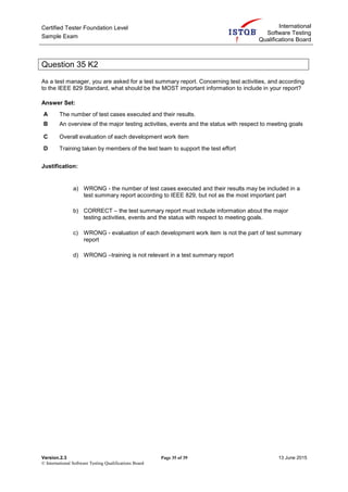 Certified Tester Foundation Level
Sample Exam
International
Software Testing
Qualifications Board
Version.2.3 Page 35 of 39 13 June 2015
© International Software Testing Qualifications Board
Question 35 K2
As a test manager, you are asked for a test summary report. Concerning test activities, and according
to the IEEE 829 Standard, what should be the MOST important information to include in your report?
Answer Set:
A The number of test cases executed and their results.
B An overview of the major testing activities, events and the status with respect to meeting goals
C Overall evaluation of each development work item
D Training taken by members of the test team to support the test effort
Justification:
a) WRONG - the number of test cases executed and their results may be included in a
test summary report according to IEEE 829, but not as the most important part
b) CORRECT – the test summary report must include information about the major
testing activities, events and the status with respect to meeting goals.
c) WRONG - evaluation of each development work item is not the part of test summary
report
d) WRONG –training is not relevant in a test summary report
 