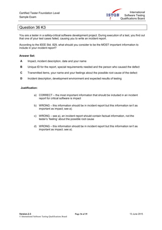 Certified Tester Foundation Level
Sample Exam
International
Software Testing
Qualifications Board
Version.2.3 Page 36 of 39 13 June 2015
© International Software Testing Qualifications Board
Question 36 K3
You are a tester in a safety-critical software development project. During execution of a test, you find out
that one of your test cases failed, causing you to write an incident report.
According to the IEEE Std. 829, what should you consider to be the MOST important information to
include in your incident report?
Answer Set:
A Impact, incident description, date and your name
B Unique ID for the report, special requirements needed and the person who caused the defect
C Transmitted items, your name and your feelings about the possible root cause of the defect
D Incident description, development environment and expected results of testing
Justification:
a) CORRECT – the most important information that should be included in an incident
report for critical software is impact
b) WRONG – this information should be in incident report but this information isn’t as
important as impact; see a).
c) WRONG – see a), an incident report should contain factual information, not the
tester’s ‘feeling’ about the possible root cause
d) WRONG – this information should be in incident report but this information isn’t as
important as impact; see a).
 