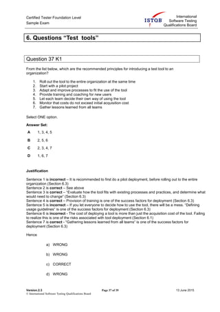 Certified Tester Foundation Level
Sample Exam
International
Software Testing
Qualifications Board
Version.2.3 Page 37 of 39 13 June 2015
© International Software Testing Qualifications Board
6. Questions “Test tools”
Question 37 K1
From the list below, which are the recommended principles for introducing a test tool to an
organization?
1. Roll out the tool to the entire organization at the same time
2. Start with a pilot project
3. Adapt and improve processes to fit the use of the tool
4. Provide training and coaching for new users
5. Let each team decide their own way of using the tool
6. Monitor that costs do not exceed initial acquisition cost
7. Gather lessons learned from all teams
Select ONE option.
Answer Set:
A 1, 3, 4, 5
B 2, 5, 6
C 2, 3, 4, 7
D 1, 6, 7
Justification
Sentence 1 is incorrect – It is recommended to first do a pilot deployment, before rolling out to the entire
organization (Section 6.3)
Sentence 2 is correct – See above
Sentence 3 is correct – “Evaluate how the tool fits with existing processes and practices, and determine what
would need to change“ (Section 6.3)
Sentence 4 is correct – Provision of training is one of the success factors for deployment (Section 6.3)
Sentence 5 is incorrect – If you let everyone to decide how to use the tool, there will be a mess. “Defining
usage guidelines“ is one of the success factors for deployment (Section 6.3)
Sentence 6 is incorrect - The cost of deploying a tool is more than just the acquisition cost of the tool. Failing
to realize this is one of the risks associated with tool deployment (Section 6.1)
Sentence 7 is correct - “Gathering lessons learned from all teams“ is one of the success factors for
deployment (Section 6.3)
Hence
a) WRONG
b) WRONG
c) CORRECT
d) WRONG
 