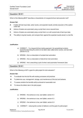 Certified Tester Foundation Level
Sample Exam
International
Software Testing
Qualifications Board
Version.2.3 Page 38 of 39 13 June 2015
© International Software Testing Qualifications Board
Question 38 K1
Which of the following BEST describes a characteristic of a keyword-driven test execution tool?
Answer Set:
A A table with test input data, action words, and expected results controls execution of the system
under test
B Actions of testers are automated using a script that is rerun several times.
C Actions of testers are automated using a script that is run with several sets of test input data.
D The ability to log test results, and compare them against the expected results stored in a text file
Justification
a) CORRECT – “In a keyword-driven testing approach, the spreadsheet contains
keywords describing the actions to be taken (also called action words), and test data”
(Section 6.2.3)
b) WRONG – this is a description of scripted test automation
c) WRONG – this is a description of data-driven test automation
d) WRONG – this is describing a part of what a test automation framework does
Question 39 K1
Which of the following is NOT a goal of a pilot project for tool evaluation?
Answer Set:
A To evaluate how the tool fits with existing processes and practices
B To determine use, management, storage, and maintenance of the tool and testware
C To assess whether the benefits will be achieved at reasonable cost
D To reduce the defect rate in the pilot project
Justification
a) WRONG – the sentence is true, see Syllabi, section 6.3
b) WRONG – the sentence is true, see Syllabi, section 6.3
c) WRONG -- the sentence is true, see Syllabi, section 6.3
d) CORRECT – reducing the number of defects is not the goal of a pilot project
 