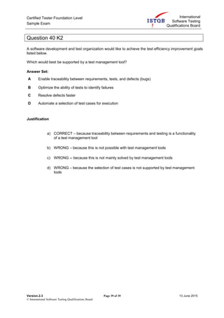 Certified Tester Foundation Level
Sample Exam
International
Software Testing
Qualifications Board
Version.2.3 Page 39 of 39 13 June 2015
© International Software Testing Qualifications Board
Question 40 K2
A software development and test organization would like to achieve the test efficiency improvement goals
listed below.
Which would best be supported by a test management tool?
Answer Set:
A Enable traceability between requirements, tests, and defects (bugs)
B Optimize the ability of tests to identify failures
C Resolve defects faster
D Automate a selection of test cases for execution
Justification
a) CORRECT – because traceability between requirements and testing is a functionality
of a test management tool
b) WRONG – because this is not possible with test management tools
c) WRONG -- because this is not mainly solved by test management tools
d) WRONG – because the selection of test cases is not supported by test management
tools
 