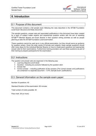 Certified Tester Foundation Level
Sample Exam
International
Software Testing
Qualifications Board
Version.2.3 Page 4 of 39 13 June 2015
© International Software Testing Qualifications Board
0. Introduction
0.1 Purpose of this document
This document contains a full sample exam following the rules described in the ISTQB Foundation
Level Exam Structure and Rules document.
The sample questions, answer sets and associated justifications in this document have been created
by a team of subject matter experts and experienced question writers with the aim of assisting
ISTQB™ Member Boards and Exam Boards in their question writing activities as well as people
planning to take the ISTQB Foundation Level examination.
These questions cannot be used as-is in any official examination, but they should serve as guidance
for question writers. Given the wide variety of formats and subjects, these sample questions should
offer many ideas for the individual Member Boards on how to create good questions and appropriate
answer sets for their examinations. Furthermore training providers can use these questions as part of
their training to prepare participants for the examination.
0.2 Instructions
The question and answer sets are organized in the following way:
• Learning Objective and K-level
• Question - including any scenario followed by the question stem
• Answer Set
• Correct answer – including justification of the answers (The correct answer and justifications
are contained in a separate document – ‘CTFL Sample Exam Justifications’)
0.3 General Information on the sample exam paper:
Number of questions: 40
Standard Duration of the examination: 60 minutes
Total number of marks possible: 40
Pass mark: 26 (or more)
 