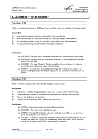 Certified Tester Foundation Level
Sample Exam
International
Software Testing
Qualifications Board
Version.2.3 Page 5 of 39 13 June 2015
© International Software Testing Qualifications Board
1. Questions “Fundamentals”
Question 1 K2
Which of the following statements BEST describes one of the seven key principles of software testing?
Answer Set:
A Automated tests avoid exhaustive testing better than manual tests.
B With sufficient effort and tool support, exhaustive testing is feasible for all software.
C It is normally impossible to test all input/output combinations for a software system.
D The purpose of testing is to demonstrate the absence of defects.
Justification
a) WRONG – Exhaustive test is impossible, regardless of it being manual or automated.
b) WRONG – Exhaustive testing is impossible, regardless of the amount of effort put into
testing (Principle # 2)
c) CORRECT – Principle #2 states: “Testing everything (all combinations of inputs and
preconditions) is not feasible except for trivial cases”
d) WRONG – This statement is contradicting Principle #1: Testing shows presence of
defects: Testing can show that defects are present, but cannot prove that there are no
defects.
Question 2 K1
Which of the following statements is the MOST valid goal for a test team?
Answer Set:
A To determine whether enough component tests were executed within system testing.
B To detect as many failures as possible so that defects can be identified and corrected.
C To prove that all defects are identified.
D To prove that any remaining defect will not cause any failures.
Justification
a) WRONG – Component testing is not part of System testing.
b) CORRECT – This is the main role of a test team.
c) WRONG – Principle #1 states that exhaustive testing is impossible, so one can never
prove that all defects were identified.
d) WRONG – To make an assessment whether a defect will cause a failure or not, one has
to detect the defect first. Saying that no remaining defect will cause a failure, implicitly
means that all defects were found. This contradicts Principle #1.
 
