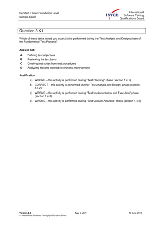 Certified Tester Foundation Level
Sample Exam
International
Software Testing
Qualifications Board
Version.2.3 Page 6 of 39 13 June 2015
© International Software Testing Qualifications Board
Question 3 K1
Which of these tasks would you expect to be performed during the Test Analysis and Design phase of
the Fundamental Test Process?
Answer Set:
A Defining test objectives
B Reviewing the test basis
C Creating test suites from test procedures
D Analyzing lessons learned for process improvement
Justification
a) WRONG – this activity is performed during “Test Planning” phase (section 1.4.1)
b) CORRECT – this activity is performed during “Test Analysis and Design” phase (section
1.4.2)
c) WRONG – this activity is performed during “Test Implementation and Execution” phase
(section 1.4.3)
d) WRONG – this activity is performed during “Test Closure Activities” phase (section 1.4.5)
 