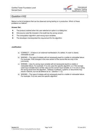 Certified Tester Foundation Level
Sample Exam
International
Software Testing
Qualifications Board
Version.2.3 Page 7 of 39 13 June 2015
© International Software Testing Qualifications Board
Question 4 K2
Below is a list of problems that can be observed during testing or in production. Which of these
problems is a failure?
Answer Set:
A The product crashed when the user selected an option in a dialog box.
B One source code file included in the build has the wrong version.
C The computation algorithm used wrong input variables.
D The developer misinterpreted the requirement for the algorithm.
Justification
a) CORRECT – A failure is an external manifestation of a defect. A crash is clearly
noticeable by user
b) WRONG – This type of mistake will not necessarily lead to a visible or noticeable failure.
For example: if the changes in the new version of the source file are only in the
comments.
c) WRONG – Use of a wrong input variable will not necessarily lead to a visible or
noticeable failure. For example: if no one uses this specific algorithm; or: if the wrongly
used input variable had a similar value as the correct input variable; or: if no one is using
the wrong result from the algorithm. “Defects in software, systems or documents may
result in failures, but not all defects do so.” (Section 1.1.2)
d) WRONG – This type of mistake will not necessarily lead to a visible or noticeable failure.
For example: if no one uses this specific algorithm.
 