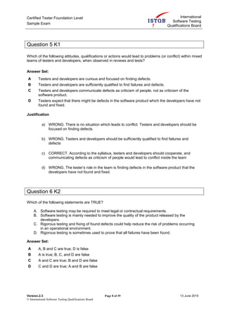 Certified Tester Foundation Level
Sample Exam
International
Software Testing
Qualifications Board
Version.2.3 Page 8 of 39 13 June 2015
© International Software Testing Qualifications Board
Question 5 K1
Which of the following attitudes, qualifications or actions would lead to problems (or conflict) within mixed
teams of testers and developers, when observed in reviews and tests?
Answer Set:
A Testers and developers are curious and focused on finding defects.
B Testers and developers are sufficiently qualified to find failures and defects.
C Testers and developers communicate defects as criticism of people, not as criticism of the
software product.
D Testers expect that there might be defects in the software product which the developers have not
found and fixed.
Justification
a) WRONG. There is no situation which leads to conflict. Testers and developers should be
focused on finding defects
b) WRONG. Testers and developers should be sufficiently qualified to find failures and
defects
c) CORRECT. According to the syllabus, testers and developers should cooperate, and
communicating defects as criticism of people would lead to conflict inside the team
d) WRONG. The tester’s role in the team is finding defects in the software product that the
developers have not found and fixed.
Question 6 K2
Which of the following statements are TRUE?
A. Software testing may be required to meet legal or contractual requirements.
B. Software testing is mainly needed to improve the quality of the product released by the
developers.
C. Rigorous testing and fixing of found defects could help reduce the risk of problems occurring
in an operational environment.
D. Rigorous testing is sometimes used to prove that all failures have been found.
Answer Set:
A A, B and C are true; D is false
B A is true; B, C, and D are false
C A and C are true; B and D are false
D C and D are true; A and B are false
 