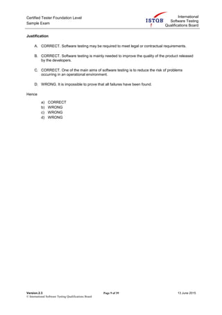 Certified Tester Foundation Level
Sample Exam
International
Software Testing
Qualifications Board
Version.2.3 Page 9 of 39 13 June 2015
© International Software Testing Qualifications Board
Justification
A. CORRECT. Software testing may be required to meet legal or contractual requirements.
B. CORRECT. Software testing is mainly needed to improve the quality of the product released
by the developers.
C. CORRECT. One of the main aims of software testing is to reduce the risk of problems
occurring in an operational environment.
D. WRONG. It is impossible to prove that all failures have been found.
Hence
a) CORRECT
b) WRONG
c) WRONG
d) WRONG
 