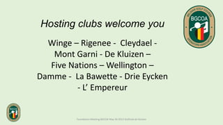Hosting clubs welcome you
Winge – Rigenee - Cleydael -
Mont Garni - De Kluizen –
Five Nations – Wellington –
Damme - La Bawette - Drie Eycken
- L’ Empereur
Foundation Meeting BGCOA May 30 2013 Golfclub de Kluizen
 