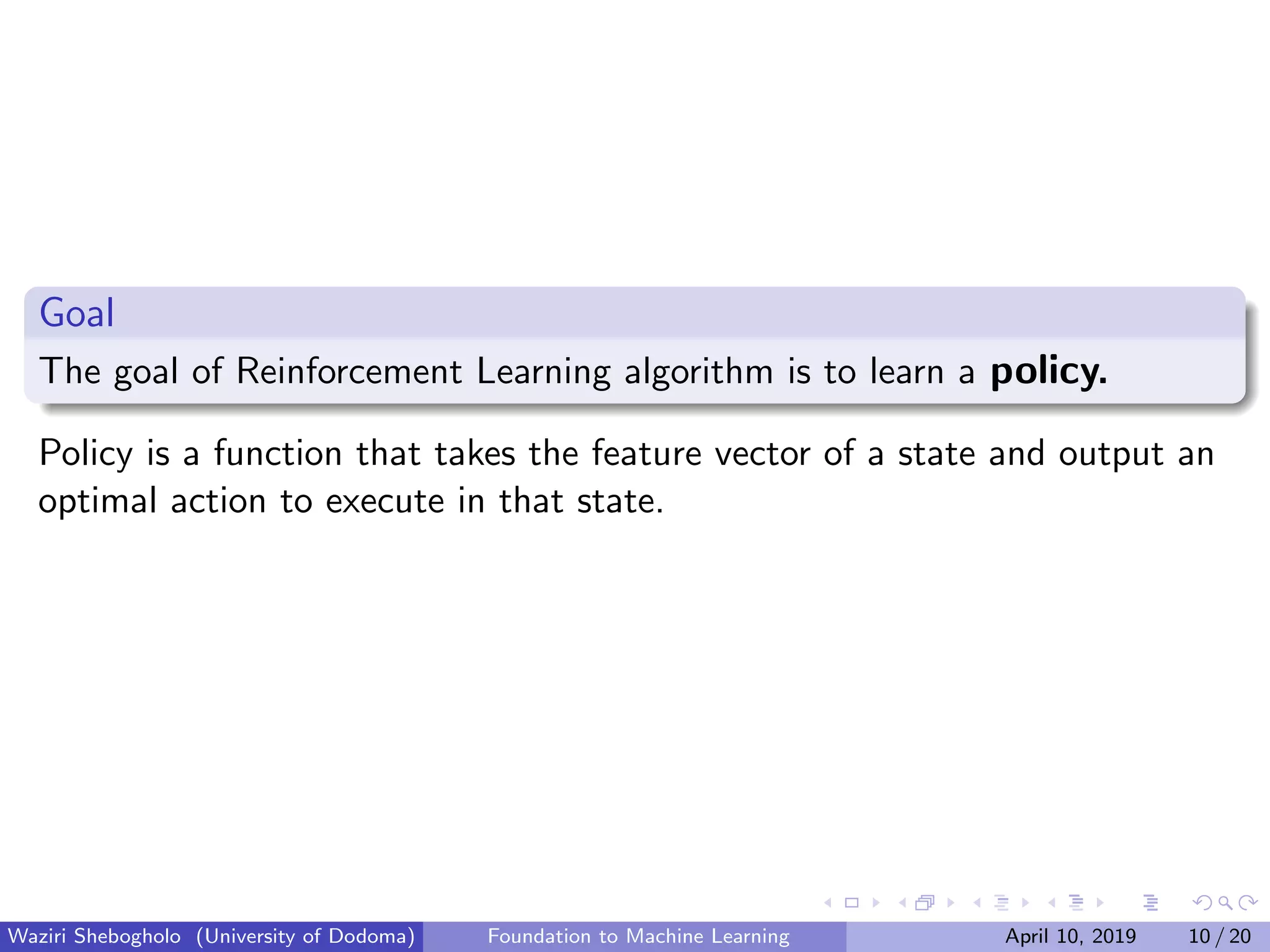 Goal
The goal of Reinforcement Learning algorithm is to learn a policy.
Policy is a function that takes the feature vector of a state and output an
optimal action to execute in that state.
Waziri Shebogholo (University of Dodoma) Foundation to Machine Learning April 10, 2019 10 / 20
 