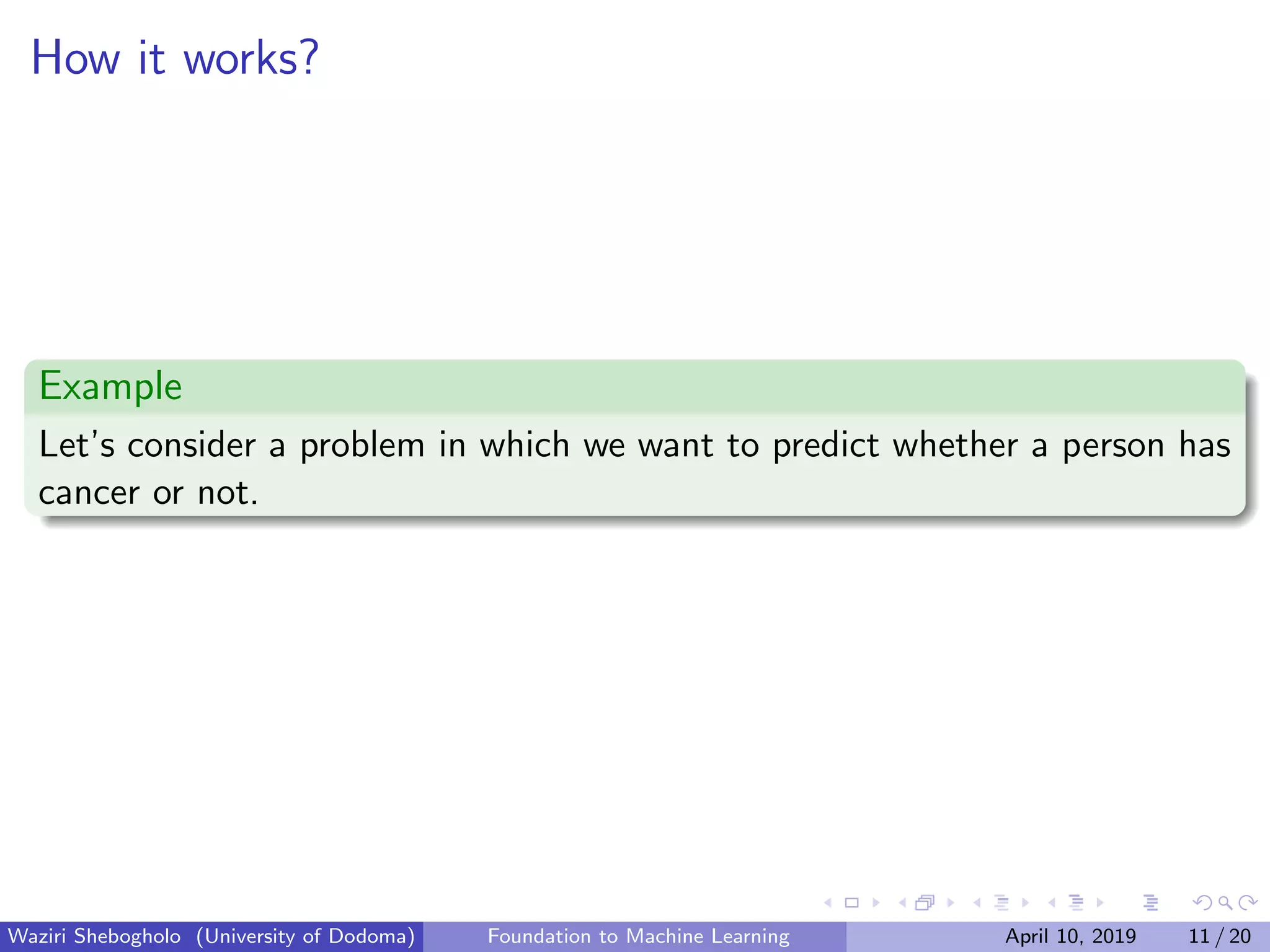 How it works?
Example
Let’s consider a problem in which we want to predict whether a person has
cancer or not.
Waziri Shebogholo (University of Dodoma) Foundation to Machine Learning April 10, 2019 11 / 20
 
