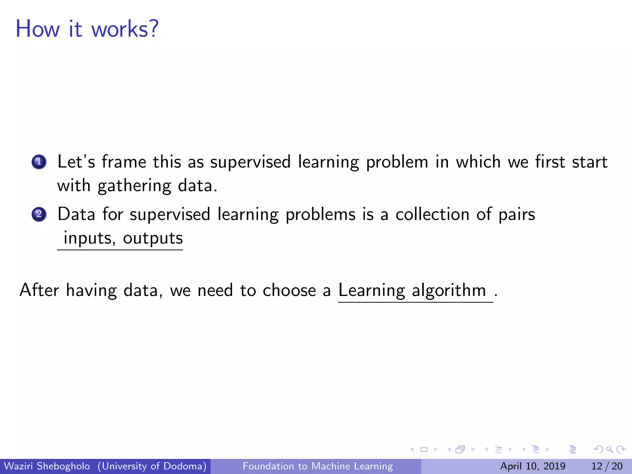 How it works?
1 Let’s frame this as supervised learning problem in which we ﬁrst start
with gathering data.
2 Data for supervised learning problems is a collection of pairs
inputs, outputs
After having data, we need to choose a Learning algorithm .
Waziri Shebogholo (University of Dodoma) Foundation to Machine Learning April 10, 2019 12 / 20
 